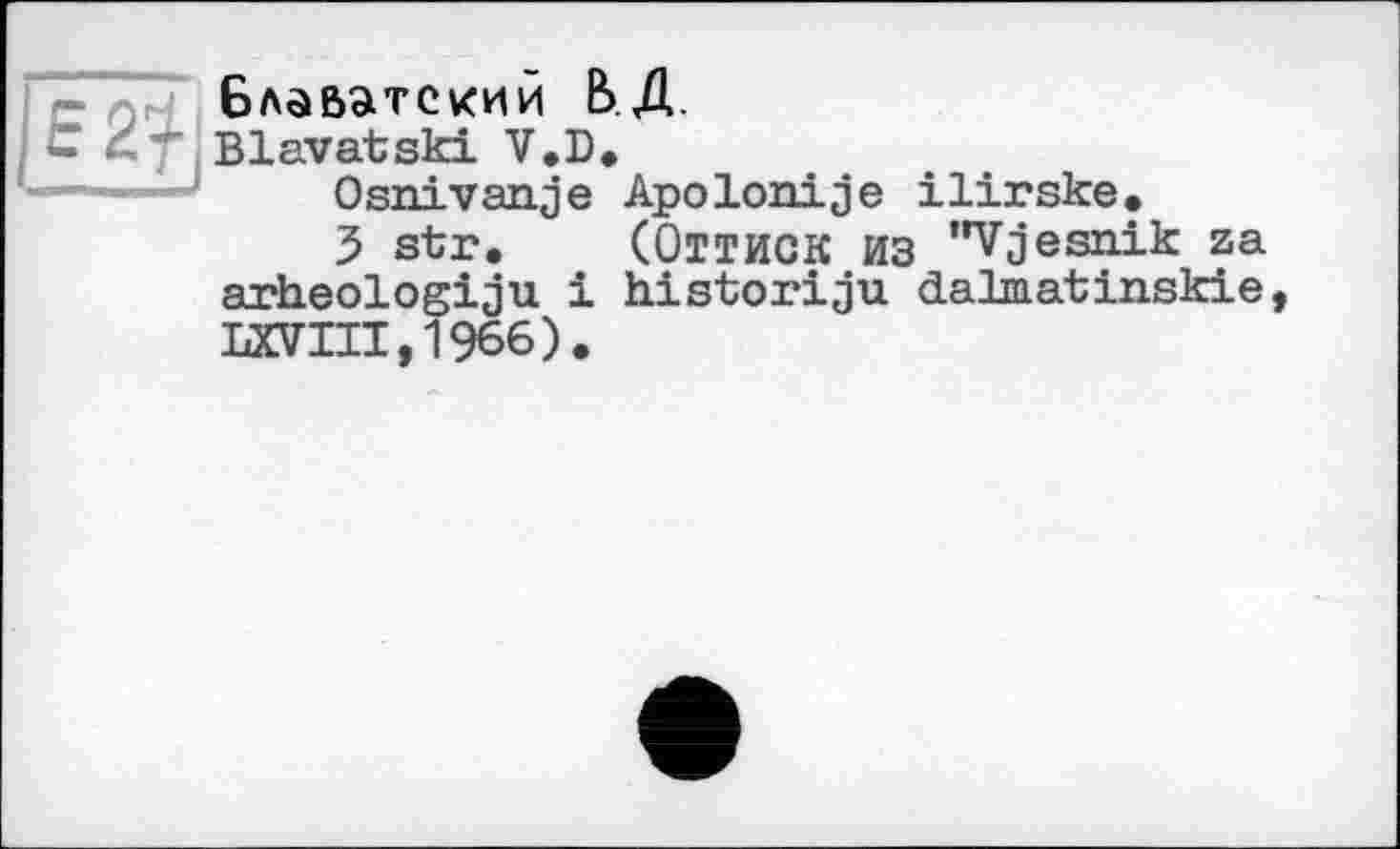 ﻿Блаватский ВД.
Blavatski V.D.
Osnivanje ApoІоніje ilirske.
3 str. (Оттиск из "Vjesnik za arheologiju і historiju dalmatinskie, LXVIII,1966).